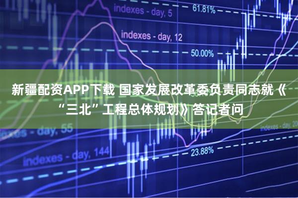 新疆配资APP下载 国家发展改革委负责同志就《“三北”工程总体规划》答记者问