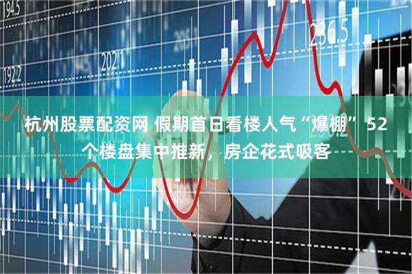 杭州股票配资网 假期首日看楼人气“爆棚” 52个楼盘集中推新，房企花式吸客