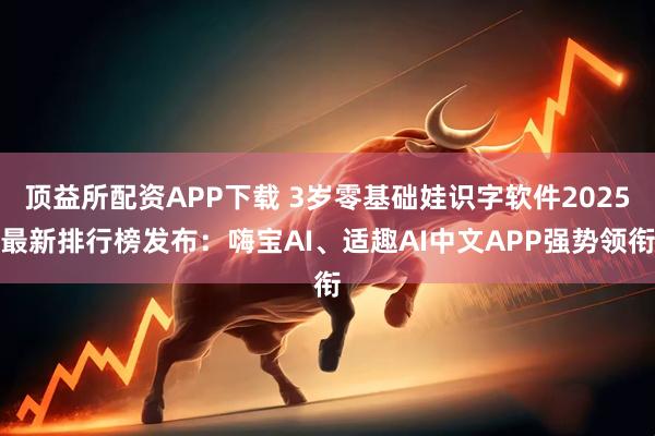 顶益所配资APP下载 3岁零基础娃识字软件2025最新排行榜发布：嗨宝AI、适趣AI中文APP强势领衔
