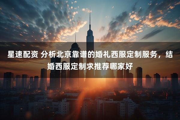 星速配资 分析北京靠谱的婚礼西服定制服务，结婚西服定制求推荐哪家好