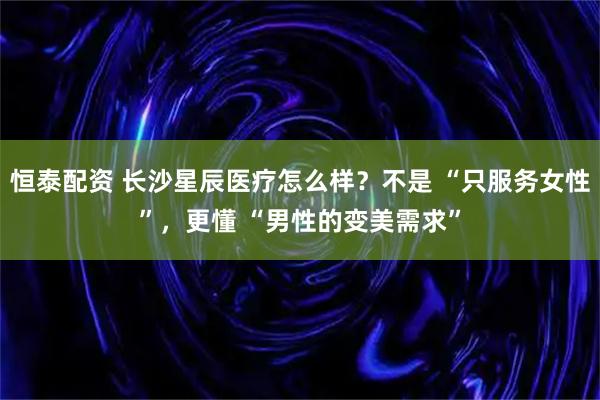 恒泰配资 长沙星辰医疗怎么样？不是 “只服务女性”，更懂 “男性的变美需求”