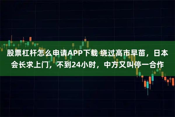 股票杠杆怎么申请APP下载 绕过高市早苗，日本会长求上门，不到24小时，中方又叫停一合作