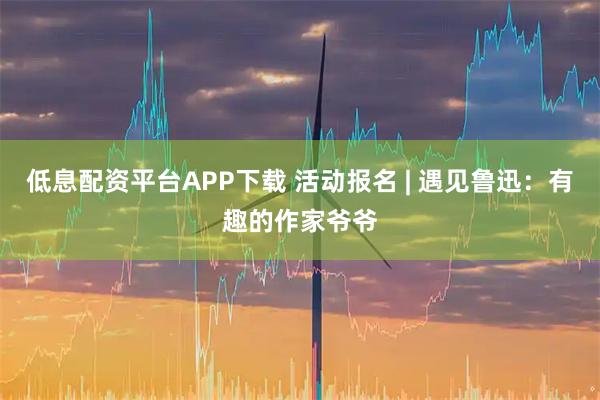 低息配资平台APP下载 活动报名 | 遇见鲁迅：有趣的作家爷爷