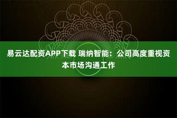 易云达配资APP下载 瑞纳智能：公司高度重视资本市场沟通工作