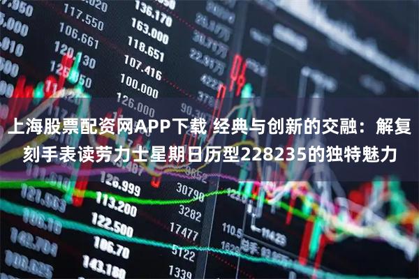 上海股票配资网APP下载 经典与创新的交融：解复刻手表读劳力士星期日历型228235的独特魅力