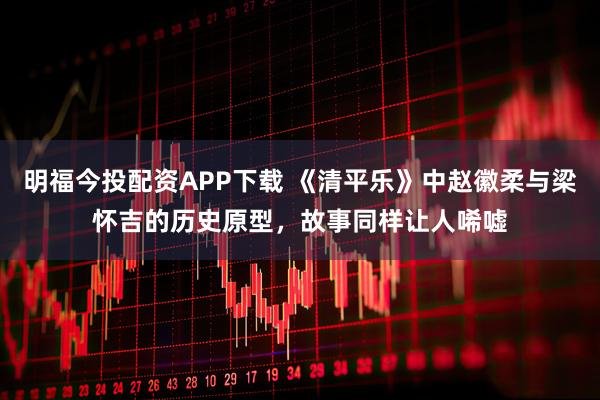 明福今投配资APP下载 《清平乐》中赵徽柔与梁怀吉的历史原型，故事同样让人唏嘘