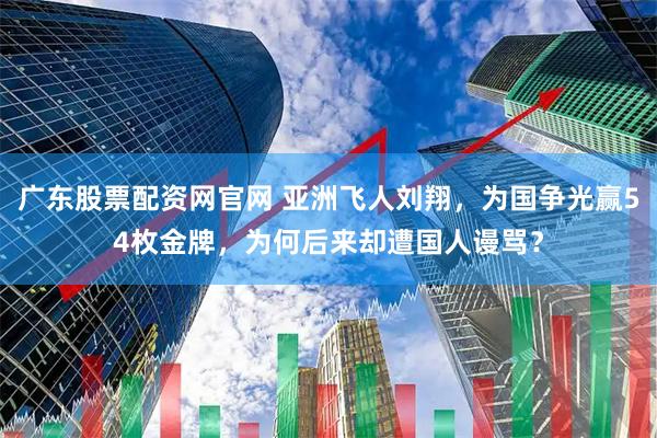 广东股票配资网官网 亚洲飞人刘翔，为国争光赢54枚金牌，为何后来却遭国人谩骂？