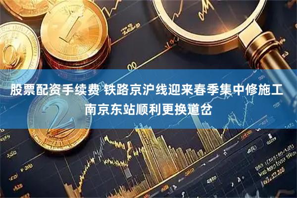 股票配资手续费 铁路京沪线迎来春季集中修施工 南京东站顺利更换道岔