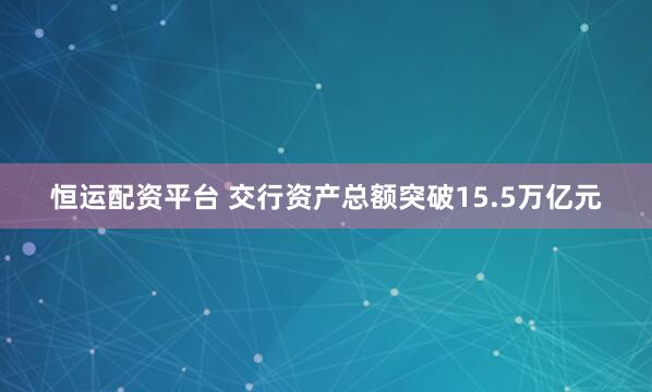 恒运配资平台 交行资产总额突破15.5万亿元