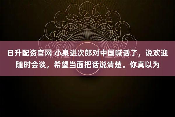日升配资官网 小泉进次郎对中国喊话了，说欢迎随时会谈，希望当面把话说清楚。你真以为