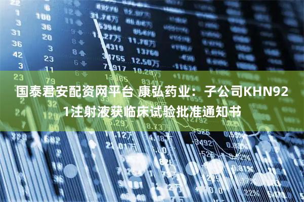 国泰君安配资网平台 康弘药业：子公司KHN921注射液获临床试验批准通知书