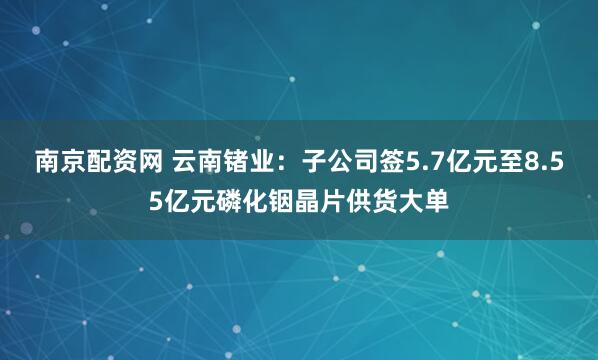 南京配资网 云南锗业：子公司签5.7亿元至8.55亿元磷化铟晶片供货大单